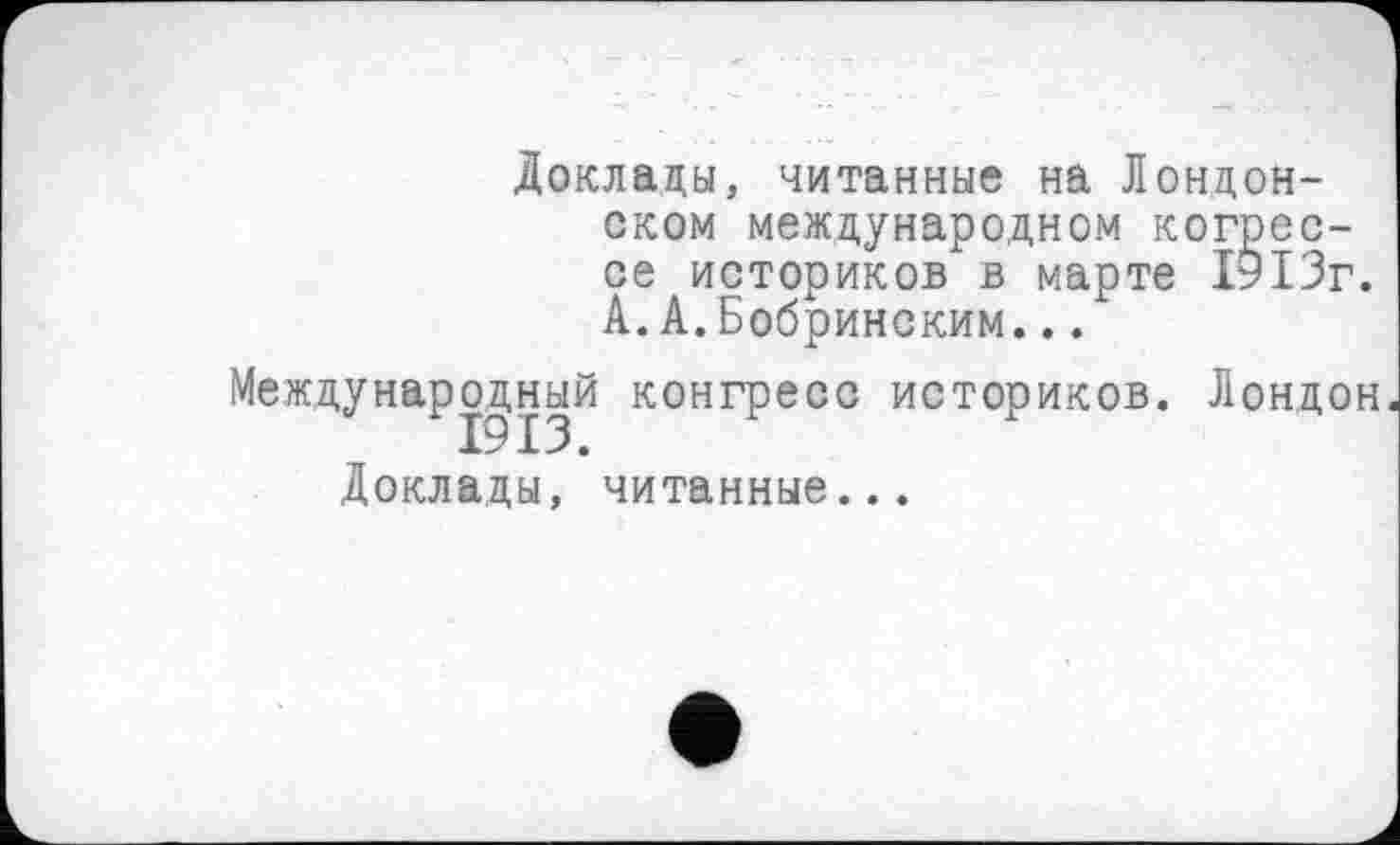 ﻿Доклады, читанные на Лондонском международном когрес-се историков в марте 1913г. А.А.Бобринским...
Международный конгресс историков. Лондон
Доклады, читанные...